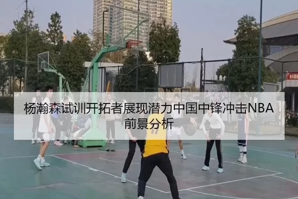 杨瀚森试训开拓者展现潜力中国中锋冲击NBA前景分析